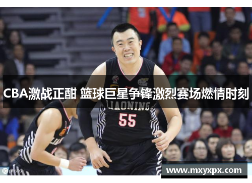 CBA激战正酣 篮球巨星争锋激烈赛场燃情时刻