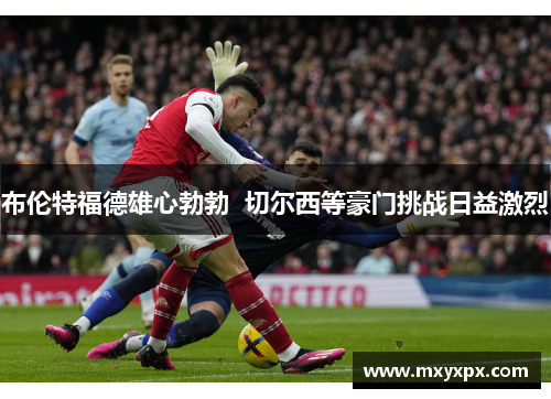 布伦特福德雄心勃勃  切尔西等豪门挑战日益激烈